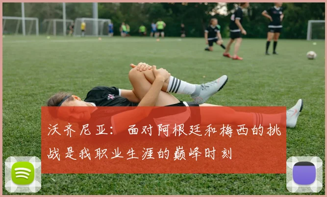 沃齐尼亚：面对阿根廷和梅西的挑战是我职业生涯的巅峰时刻