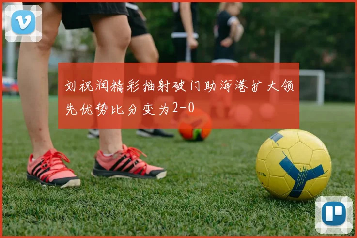 刘祝润精彩抽射破门助海港扩大领先优势比分变为2-0