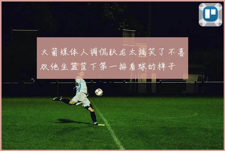 火箭媒体人调侃狄龙太搞笑了不喜欢他坐篮筐下第一排看球的样子