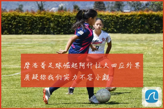 摩洛哥足球崛起阿什拉夫回应外界质疑称我们实力不容小觑