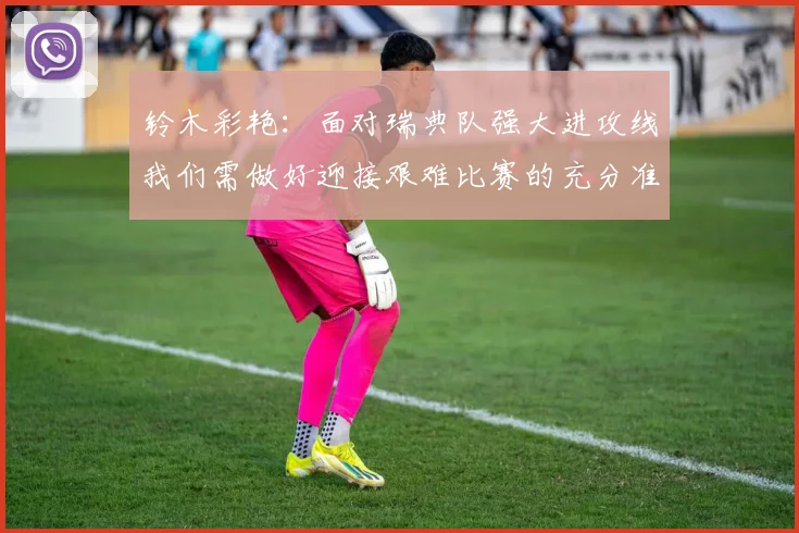 铃木彩艳：面对瑞典队强大进攻线我们需做好迎接艰难比赛的充分准备