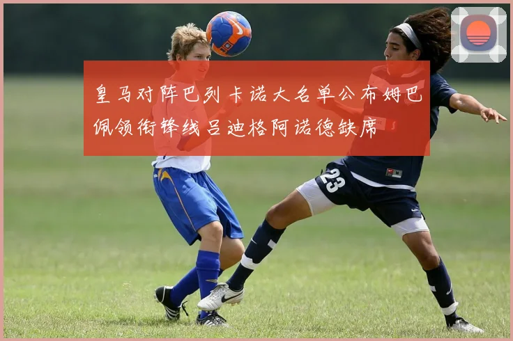 皇马对阵巴列卡诺大名单公布姆巴佩领衔锋线吕迪格阿诺德缺席