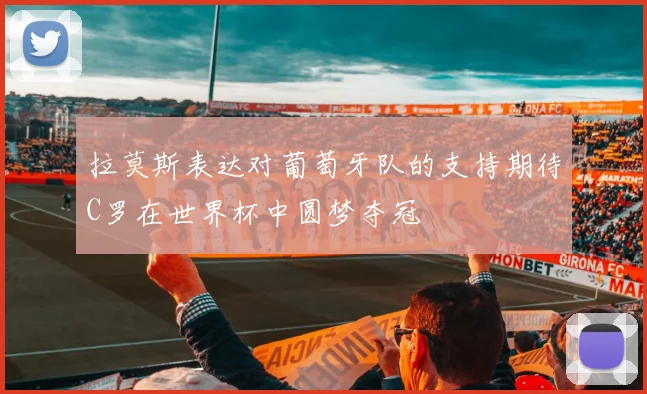 拉莫斯表达对葡萄牙队的支持期待C罗在世界杯中圆梦夺冠
