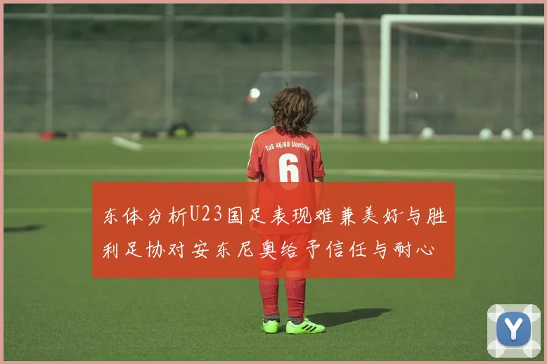 东体分析U23国足表现难兼美好与胜利足协对安东尼奥给予信任与耐心