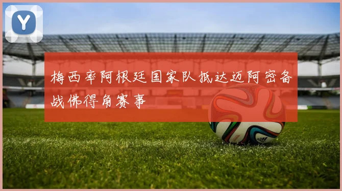 梅西率阿根廷国家队抵达迈阿密备战佛得角赛事