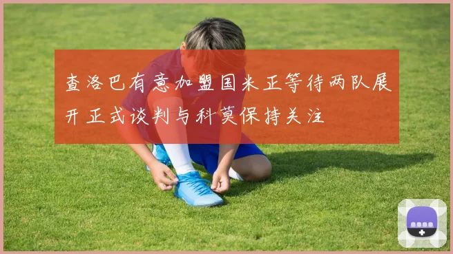 查洛巴有意加盟国米正等待两队展开正式谈判与科莫保持关注