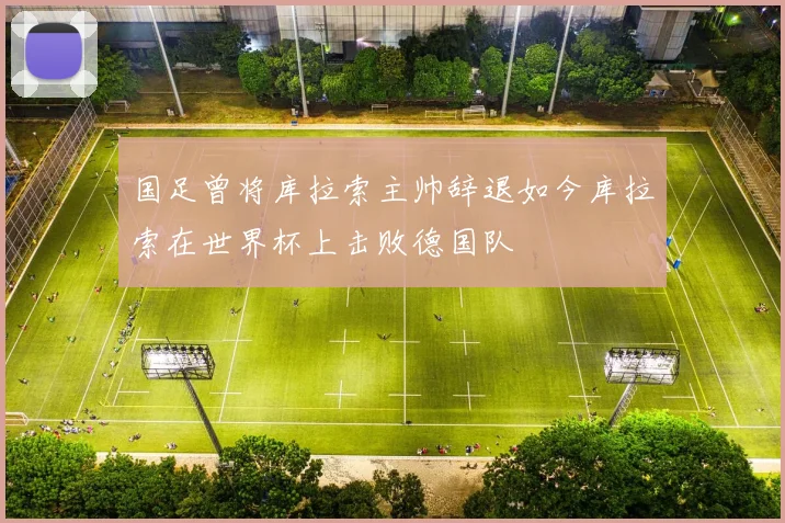 国足曾将库拉索主帅辞退如今库拉索在世界杯上击败德国队