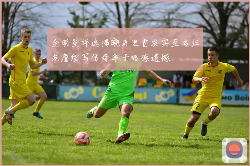 全明星评选揭晓库里首发实至名归老詹续写传奇华子略感遗憾