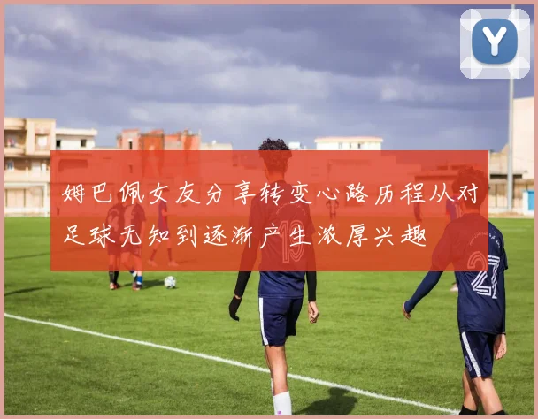 姆巴佩女友分享转变心路历程从对足球无知到逐渐产生浓厚兴趣