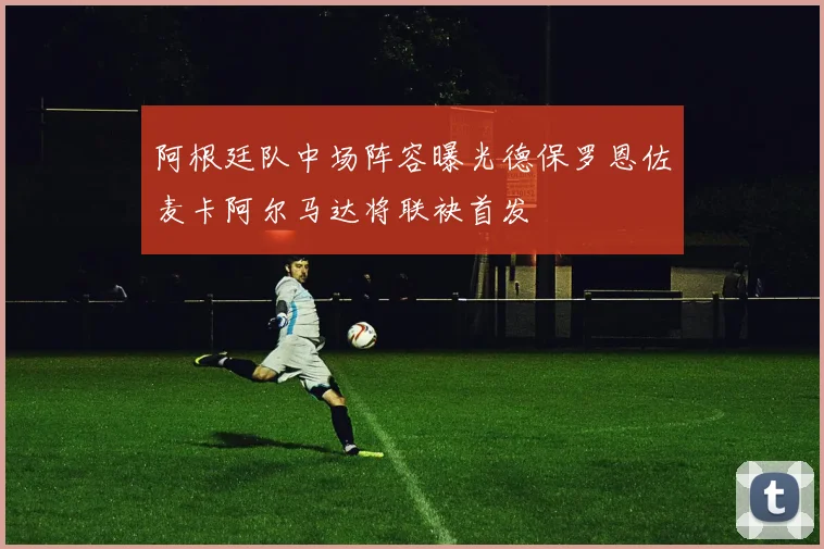 阿根廷队中场阵容曝光德保罗恩佐麦卡阿尔马达将联袂首发
