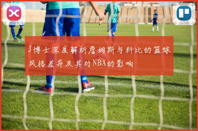 J博士深度解析詹姆斯与科比的篮球风格差异及其对NBA的影响