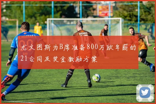 尤文图斯为B席准备800万欧年薪的21合同及奖金激励方案