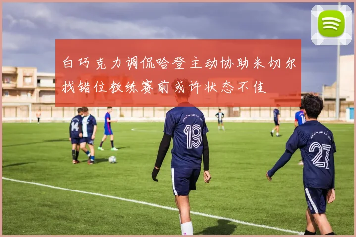 白巧克力调侃哈登主动协助米切尔找错位教练赛前或许状态不佳
