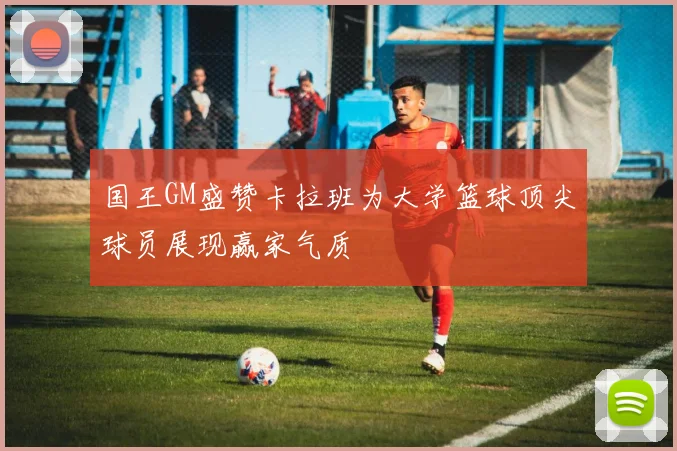 国王GM盛赞卡拉班为大学篮球顶尖球员展现赢家气质