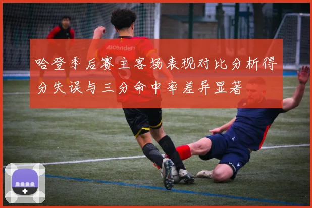 哈登季后赛主客场表现对比分析得分失误与三分命中率差异显著