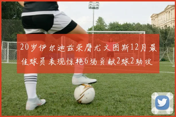 20岁伊尔迪兹荣膺尤文图斯12月最佳球员表现惊艳6场贡献2球2助攻