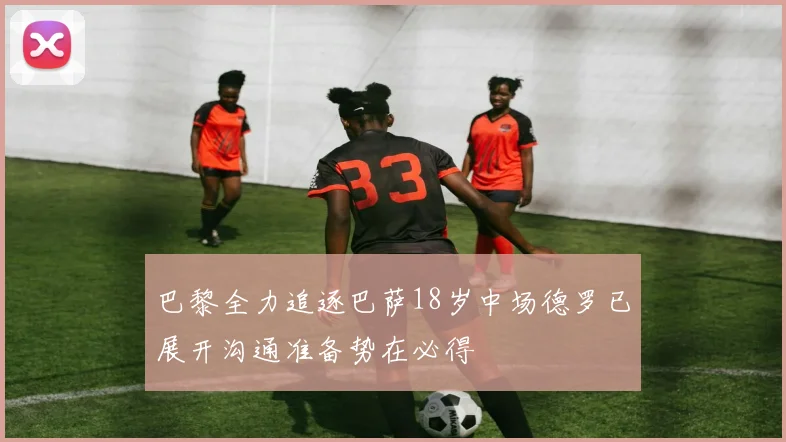 巴黎全力追逐巴萨18岁中场德罗已展开沟通准备势在必得