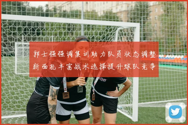 郭士强强调集训助力队员状态调整新面孔丰富战术选择提升球队竞争力