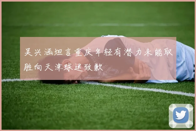 吴兴涵坦言重庆年轻有潜力未能取胜向天津球迷致歉