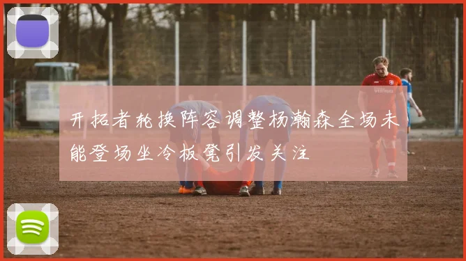 开拓者轮换阵容调整杨瀚森全场未能登场坐冷板凳引发关注