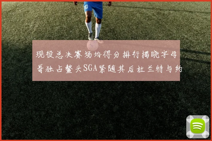 现役总决赛场均得分排行揭晓字母哥独占鳌头SGA紧随其后杜兰特与约基奇争夺第三